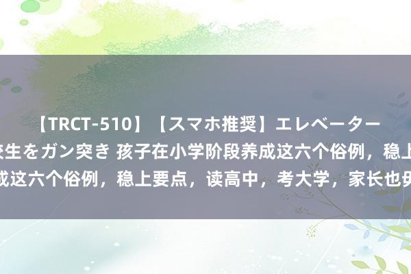 【TRCT-510】【スマホ推奨】エレベーターに挟まれたデカ尻女子校生をガン突き 孩子在小学阶段养成这六个俗例,稳上要点,读高中,考大学,家长也毋庸记念