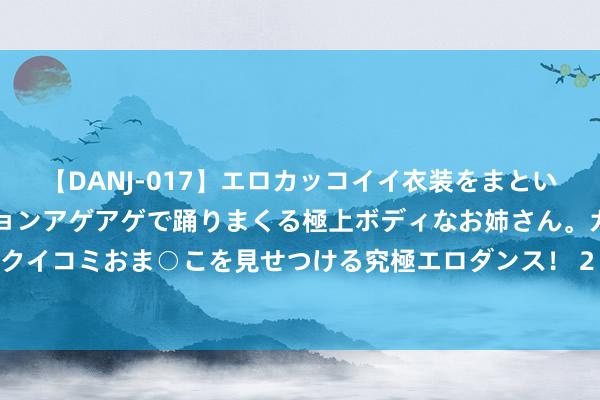 【DANJ-017】エロカッコイイ衣装をまとい、エグイポーズでテンションアゲアゲで踊りまくる極上ボディなお姉さん。ガンガンに腰を振り、クイコミおま○こを見せつける究極エロダンス！ 2 低级管帐经验《低级管帐实务》试题及参考谜底