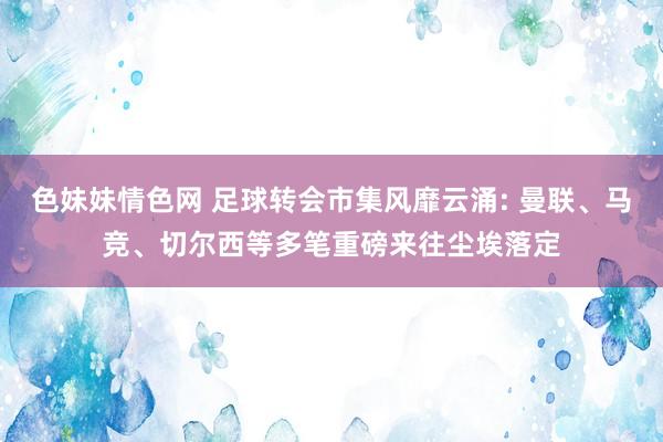 色妹妹情色网 足球转会市集风靡云涌: 曼联、马竞、切尔西等多笔重磅来往尘埃落定