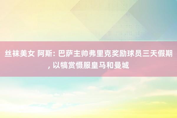 丝袜美女 阿斯: 巴萨主帅弗里克奖励球员三天假期, 以犒赏慑服皇马和曼城