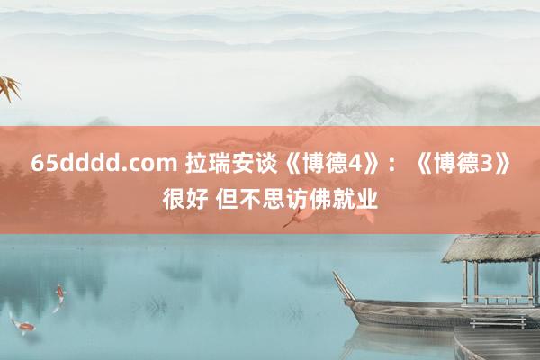 65dddd.com 拉瑞安谈《博德4》：《博德3》很好 但不思访佛就业