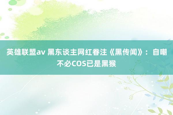 英雄联盟av 黑东谈主网红眷注《黑传闻》：自嘲不必COS已是黑猴