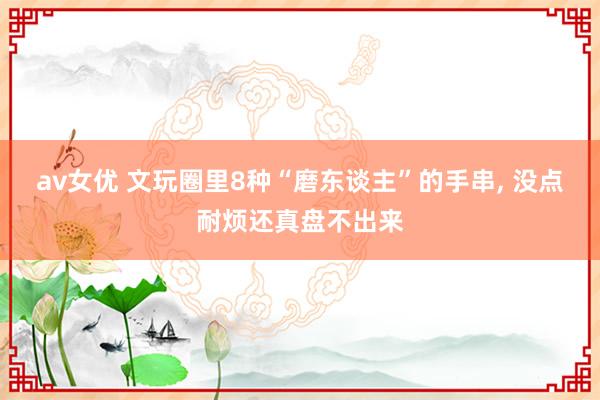 av女优 文玩圈里8种“磨东谈主”的手串, 没点耐烦还真盘不出来