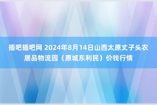 插吧插吧网 2024年8月14日山西太原丈子头农居品物流园(原城东利民)价钱行情