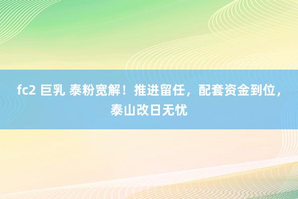 fc2 巨乳 泰粉宽解！推进留任，配套资金到位，泰山改日无忧