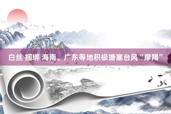 白丝 捆绑 海南、广东等地积极搪塞台风“摩羯”