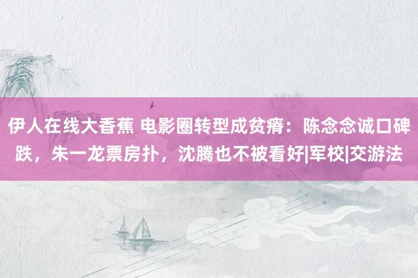 伊人在线大香蕉 电影圈转型成贫瘠：陈念念诚口碑跌，朱一龙票房扑，沈腾也不被看好|军校|交游法