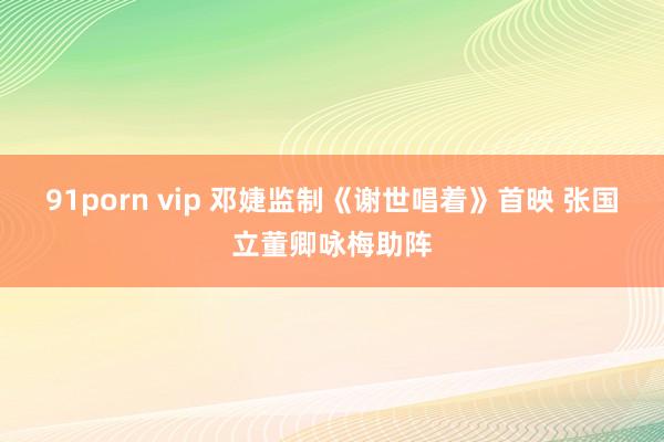 91porn vip 邓婕监制《谢世唱着》首映 张国立董卿咏梅助阵