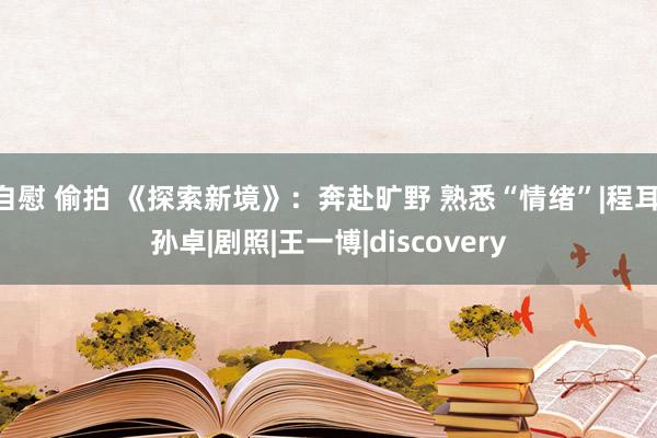 自慰 偷拍 《探索新境》：奔赴旷野 熟悉“情绪”|程耳|孙卓|剧照|王一博|discovery