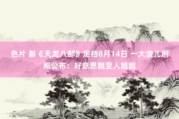 色片 新《天龙八部》定档8月14日 一大波儿剧照公布：好意思貌至人姐姐