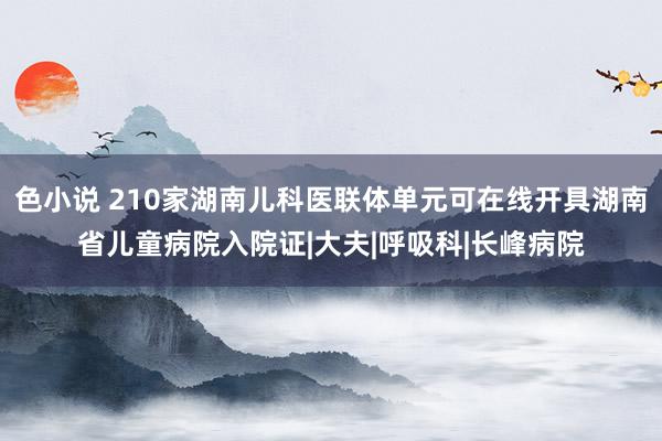 色小说 210家湖南儿科医联体单元可在线开具湖南省儿童病院入院证|大夫|呼吸科|长峰病院