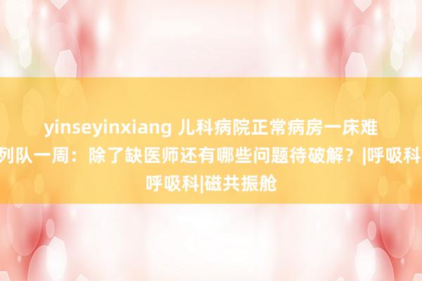 yinseyinxiang 儿科病院正常病房一床难求、挂号列队一周：除了缺医师还有哪些问题待破解？|呼吸科|磁共振舱