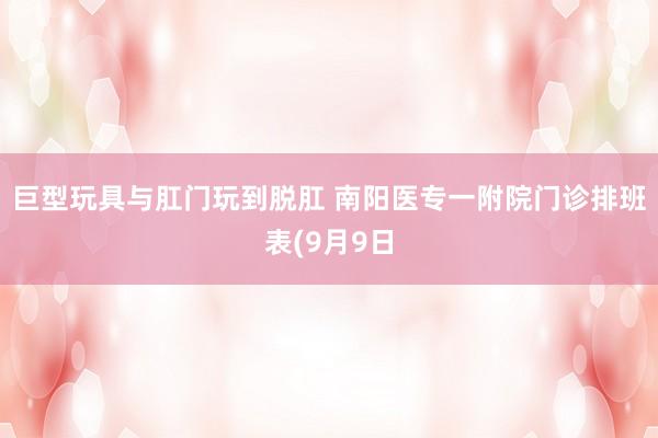 巨型玩具与肛门玩到脱肛 南阳医专一附院门诊排班表(9月9日