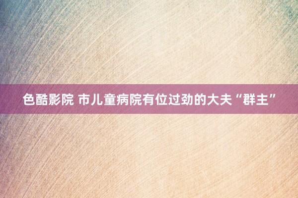 色酷影院 市儿童病院有位过劲的大夫“群主”