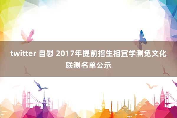 twitter 自慰 2017年提前招生相宜学测免文化联测名单公示
