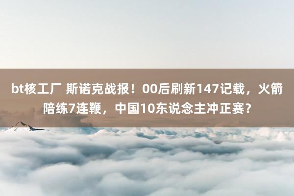 bt核工厂 斯诺克战报！00后刷新147记载，火箭陪练7连鞭，中国10东说念主冲正赛？
