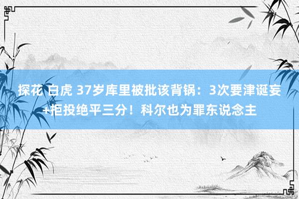 探花 白虎 37岁库里被批该背锅：3次要津诞妄+拒投绝平三分！科尔也为罪东说念主