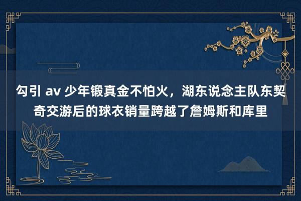 勾引 av 少年锻真金不怕火，湖东说念主队东契奇交游后的球衣销量跨越了詹姆斯和库里