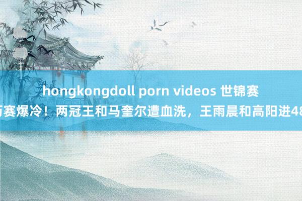 hongkongdoll porn videos 世锦赛资历赛爆冷！两冠王和马奎尔遭血洗，王雨晨和高阳进48强！