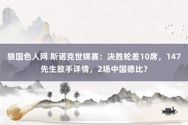 狼国色人网 斯诺克世锦赛：决胜轮差10席，147先生敌手详情，2场中国德比？