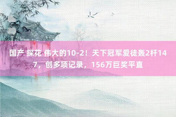 国产 探花 伟大的10-2！天下冠军爱徒轰2杆147，创多项记录，156万巨奖平直