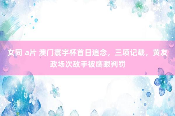 女同 a片 澳门寰宇杯首日追念，三项记载，黄友政场次敌手被鹰眼判罚