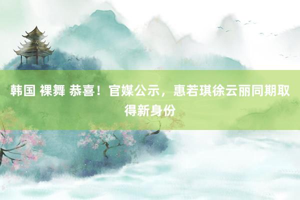 韩国 裸舞 恭喜！官媒公示，惠若琪徐云丽同期取得新身份
