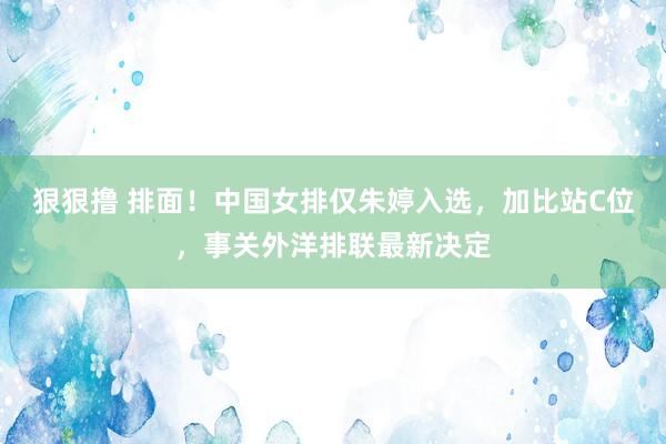 狠狠撸 排面！中国女排仅朱婷入选，加比站C位，事关外洋排联最新决定