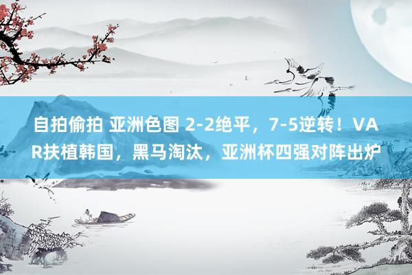 自拍偷拍 亚洲色图 2-2绝平，7-5逆转！VAR扶植韩国，黑马淘汰，亚洲杯四强对阵出炉
