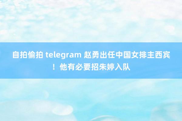 自拍偷拍 telegram 赵勇出任中国女排主西宾！他有必要招朱婷入队