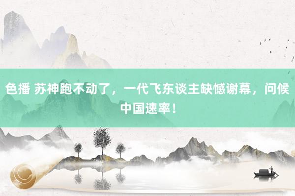 色播 苏神跑不动了，一代飞东谈主缺憾谢幕，问候中国速率！