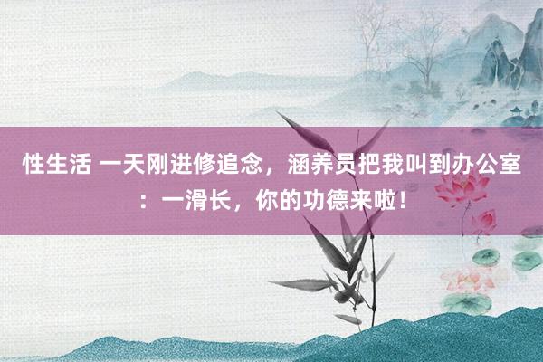 性生活 一天刚进修追念，涵养员把我叫到办公室：一滑长，你的功德来啦！