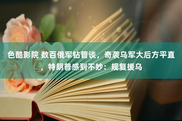 色酷影院 数百俄军钻管谈，奇袭乌军大后方平直，特朗普感到不妙：规复援乌