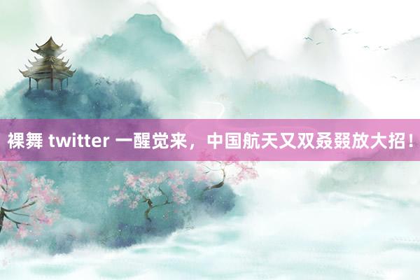裸舞 twitter 一醒觉来，中国航天又双叒叕放大招！