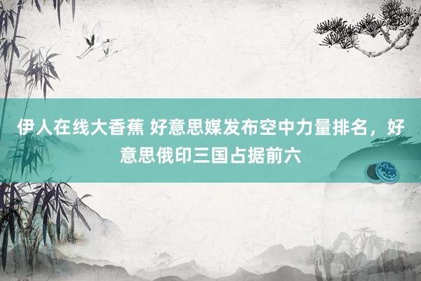 伊人在线大香蕉 好意思媒发布空中力量排名，好意思俄印三国占据前六