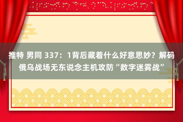 推特 男同 337：1背后藏着什么好意思妙？解码俄乌战场无东说念主机攻防“数字迷雾战”