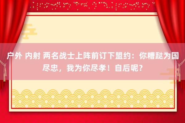 户外 内射 两名战士上阵前订下盟约：你糟跶为国尽忠，我为你尽孝！自后呢？