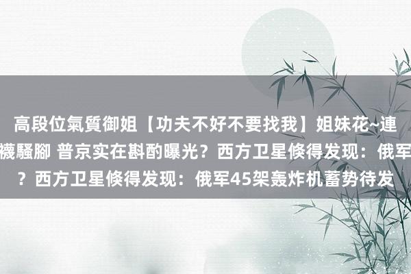 高段位氣質御姐【功夫不好不要找我】姐妹花~連體絲襪~大奶晃動~絲襪騷腳 普京实在斟酌曝光？西方卫星倏得发现：俄军45架轰炸机蓄势待发