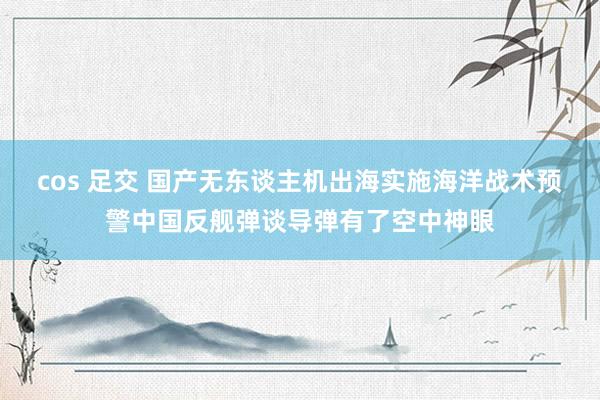 cos 足交 国产无东谈主机出海实施海洋战术预警中国反舰弹谈导弹有了空中神眼
