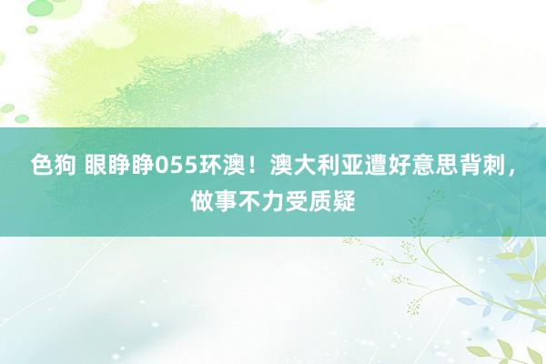 色狗 眼睁睁055环澳！澳大利亚遭好意思背刺，做事不力受质疑