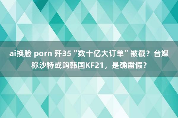 ai换脸 porn 歼35“数十亿大订单”被截？台媒称沙特或购韩国KF21，是确凿假？