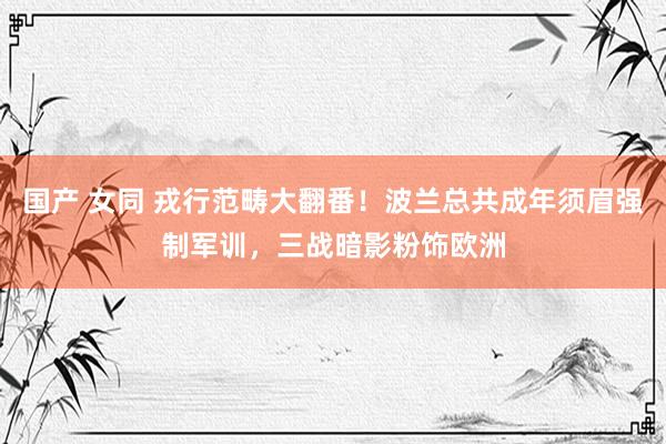 国产 女同 戎行范畴大翻番！波兰总共成年须眉强制军训，三战暗影粉饰欧洲