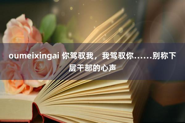 oumeixingai 你驾驭我，我驾驭你……别称下层干部的心声
