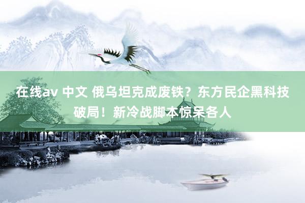 在线av 中文 俄乌坦克成废铁？东方民企黑科技破局！新冷战脚本惊呆各人