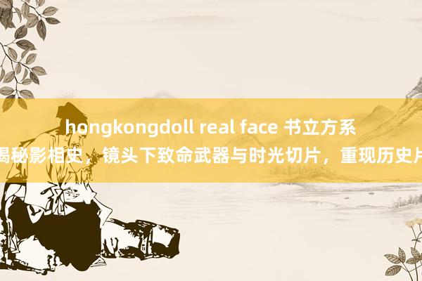 hongkongdoll real face 书立方系列揭秘影相史，镜头下致命武器与时光切片，重现历史片刻