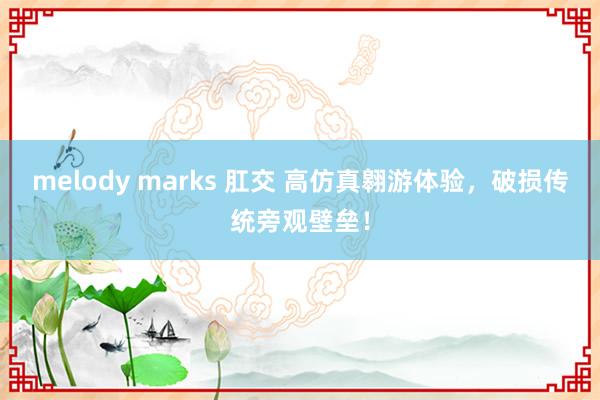 melody marks 肛交 高仿真翱游体验，破损传统旁观壁垒！
