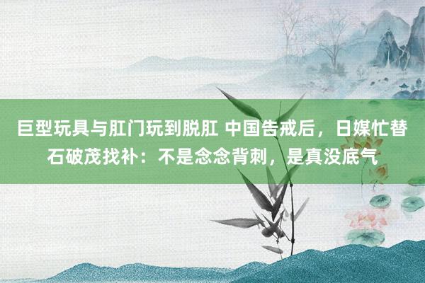巨型玩具与肛门玩到脱肛 中国告戒后，日媒忙替石破茂找补：不是念念背刺，是真没底气