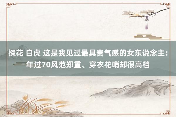 探花 白虎 这是我见过最具贵气感的女东说念主：年过70风范郑重、穿衣花哨却很高档