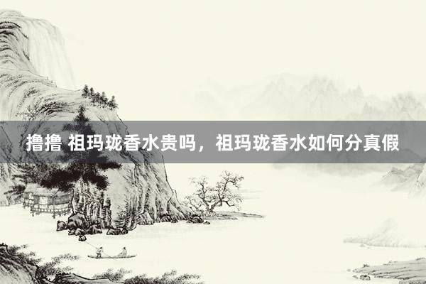 撸撸 祖玛珑香水贵吗，祖玛珑香水如何分真假