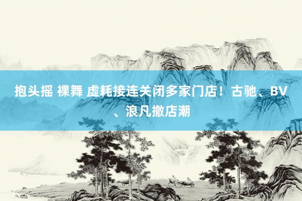 抱头摇 裸舞 虚耗接连关闭多家门店！古驰、BV、浪凡撤店潮